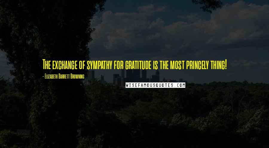 Elizabeth Barrett Browning Quotes: The exchange of sympathy for gratitude is the most princely thing!