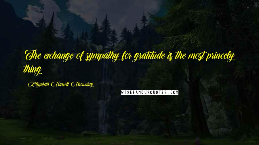 Elizabeth Barrett Browning Quotes: The exchange of sympathy for gratitude is the most princely thing!