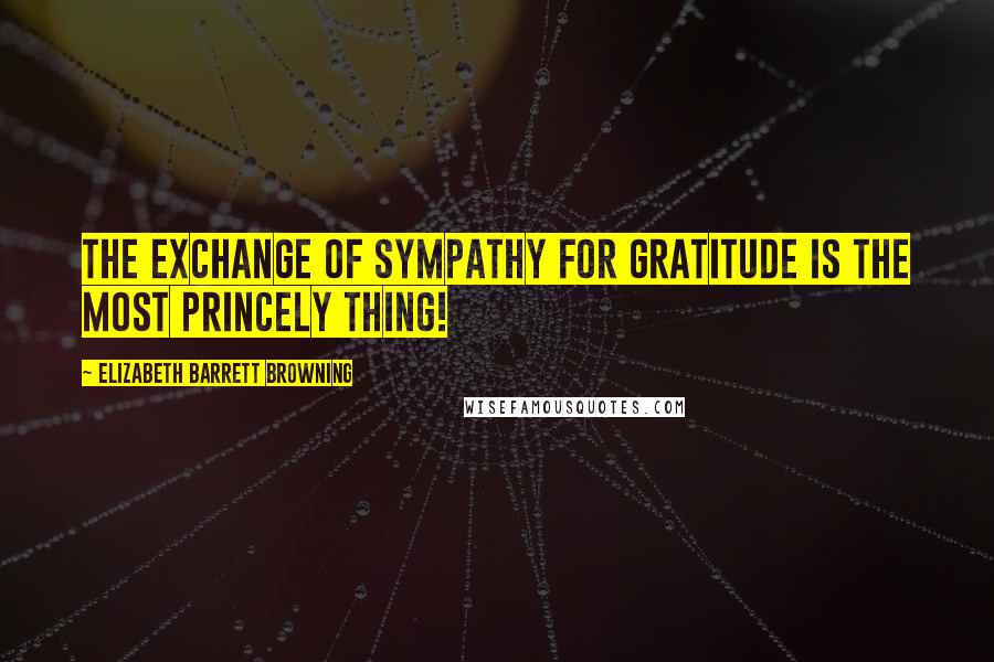 Elizabeth Barrett Browning Quotes: The exchange of sympathy for gratitude is the most princely thing!