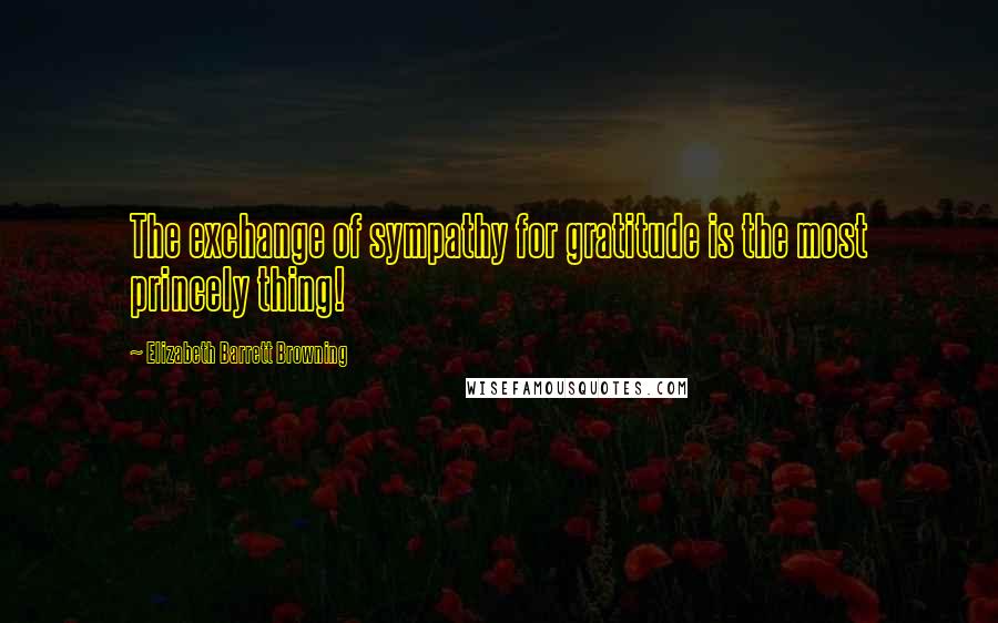 Elizabeth Barrett Browning Quotes: The exchange of sympathy for gratitude is the most princely thing!