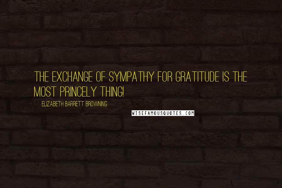 Elizabeth Barrett Browning Quotes: The exchange of sympathy for gratitude is the most princely thing!