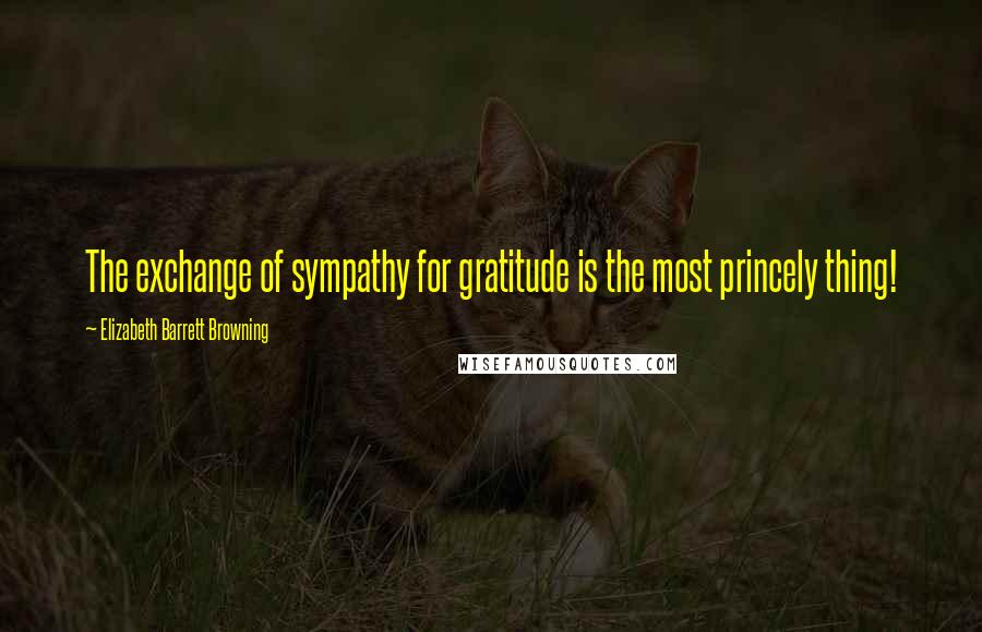 Elizabeth Barrett Browning Quotes: The exchange of sympathy for gratitude is the most princely thing!