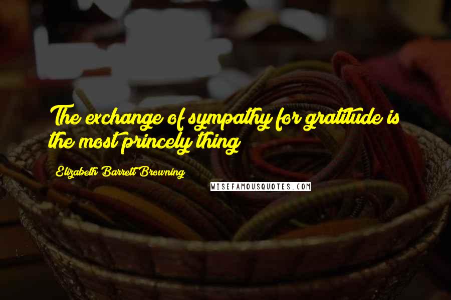 Elizabeth Barrett Browning Quotes: The exchange of sympathy for gratitude is the most princely thing!