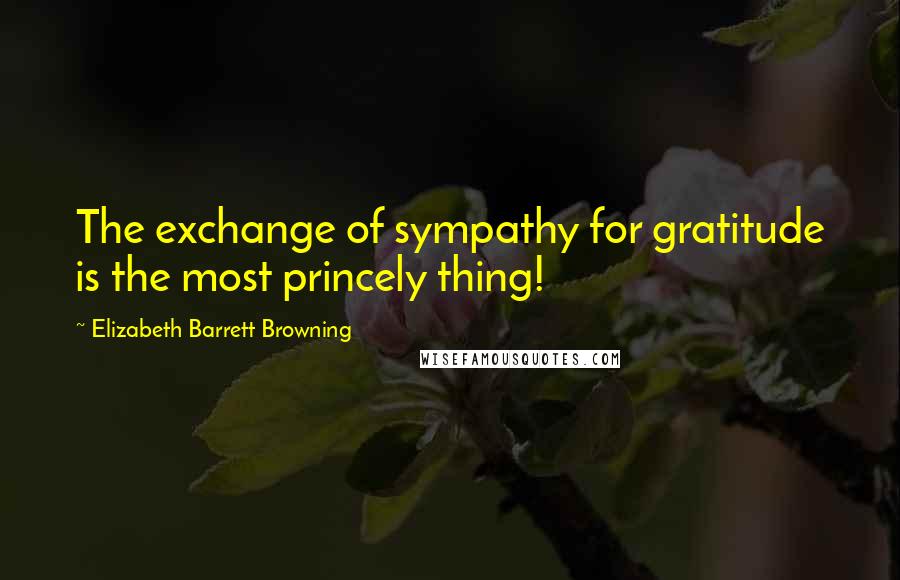 Elizabeth Barrett Browning Quotes: The exchange of sympathy for gratitude is the most princely thing!