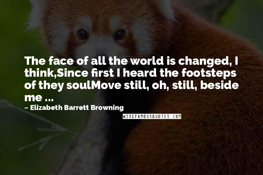 Elizabeth Barrett Browning Quotes: The face of all the world is changed, I think,Since first I heard the footsteps of they soulMove still, oh, still, beside me ...