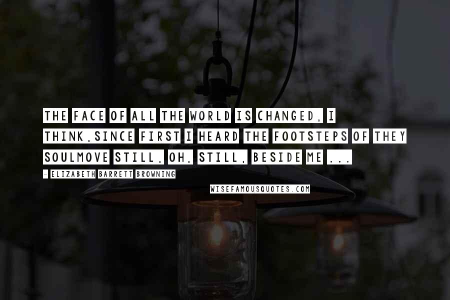 Elizabeth Barrett Browning Quotes: The face of all the world is changed, I think,Since first I heard the footsteps of they soulMove still, oh, still, beside me ...