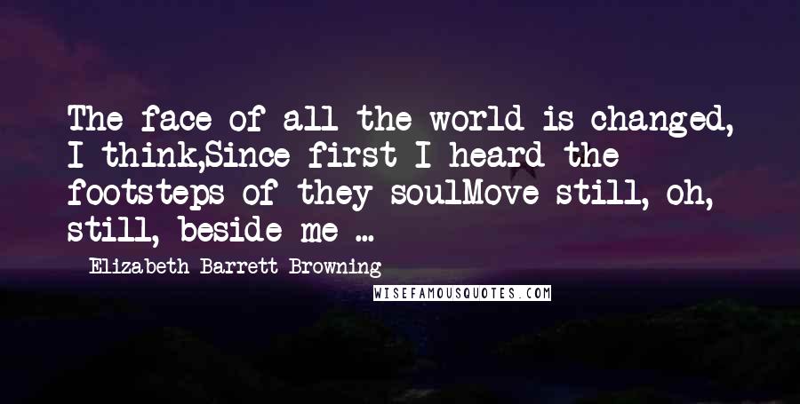 Elizabeth Barrett Browning Quotes: The face of all the world is changed, I think,Since first I heard the footsteps of they soulMove still, oh, still, beside me ...