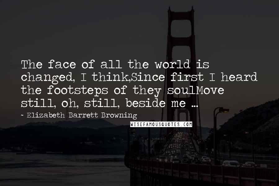 Elizabeth Barrett Browning Quotes: The face of all the world is changed, I think,Since first I heard the footsteps of they soulMove still, oh, still, beside me ...