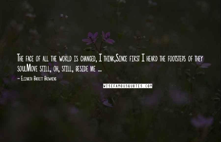 Elizabeth Barrett Browning Quotes: The face of all the world is changed, I think,Since first I heard the footsteps of they soulMove still, oh, still, beside me ...