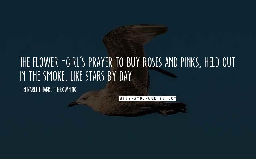 Elizabeth Barrett Browning Quotes: The flower-girl's prayer to buy roses and pinks, held out in the smoke, like stars by day.