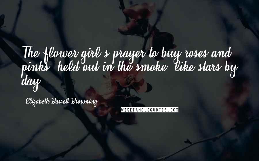 Elizabeth Barrett Browning Quotes: The flower-girl's prayer to buy roses and pinks, held out in the smoke, like stars by day.