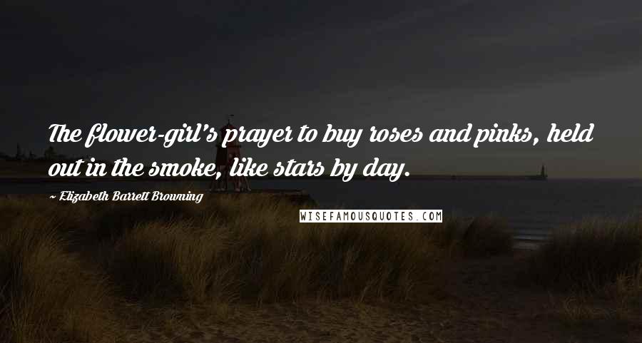Elizabeth Barrett Browning Quotes: The flower-girl's prayer to buy roses and pinks, held out in the smoke, like stars by day.