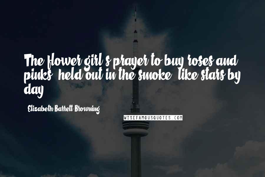 Elizabeth Barrett Browning Quotes: The flower-girl's prayer to buy roses and pinks, held out in the smoke, like stars by day.
