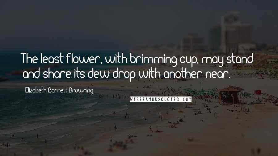 Elizabeth Barrett Browning Quotes: The least flower, with brimming cup, may stand and share its dew drop with another near.