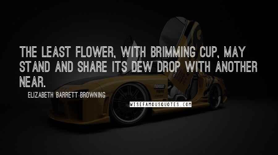 Elizabeth Barrett Browning Quotes: The least flower, with brimming cup, may stand and share its dew drop with another near.