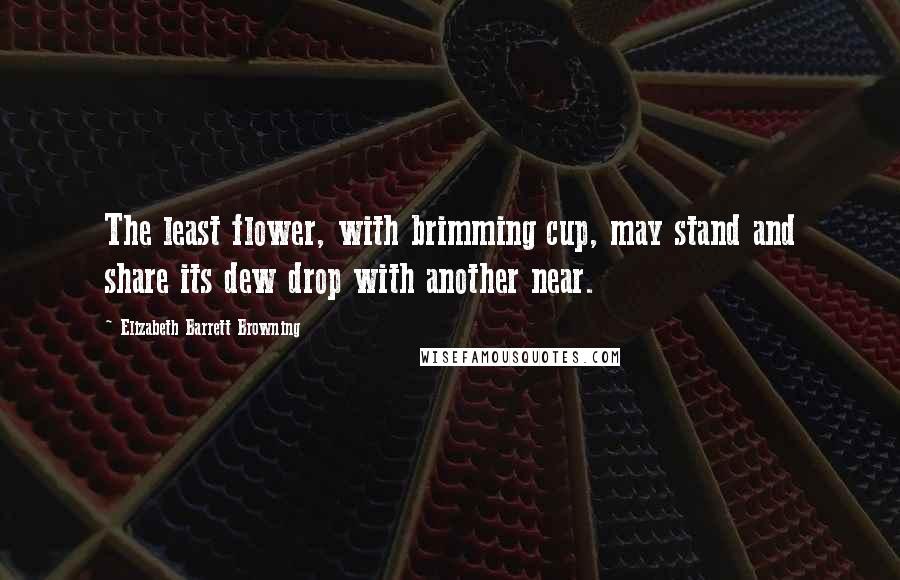 Elizabeth Barrett Browning Quotes: The least flower, with brimming cup, may stand and share its dew drop with another near.