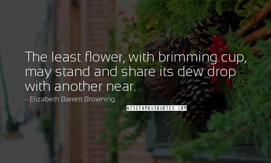 Elizabeth Barrett Browning Quotes: The least flower, with brimming cup, may stand and share its dew drop with another near.