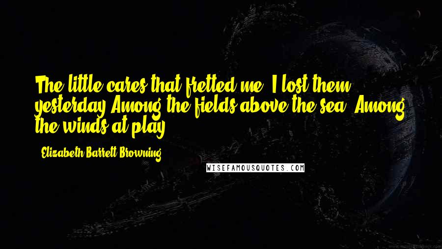 Elizabeth Barrett Browning Quotes: The little cares that fretted me, I lost them yesterday Among the fields above the sea, Among the winds at play.