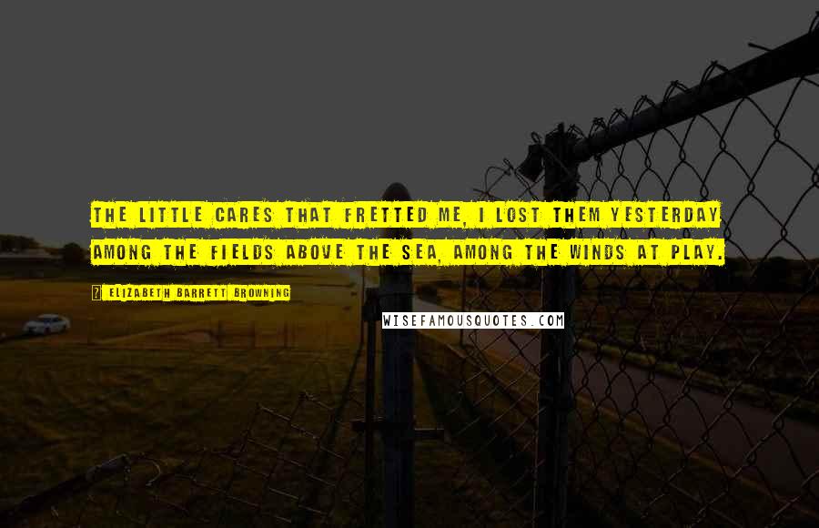 Elizabeth Barrett Browning Quotes: The little cares that fretted me, I lost them yesterday Among the fields above the sea, Among the winds at play.