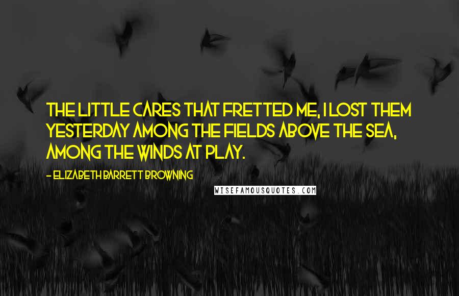 Elizabeth Barrett Browning Quotes: The little cares that fretted me, I lost them yesterday Among the fields above the sea, Among the winds at play.