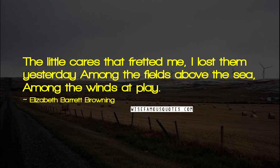 Elizabeth Barrett Browning Quotes: The little cares that fretted me, I lost them yesterday Among the fields above the sea, Among the winds at play.