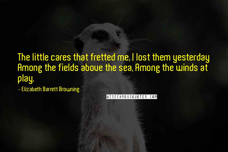 Elizabeth Barrett Browning Quotes: The little cares that fretted me, I lost them yesterday Among the fields above the sea, Among the winds at play.