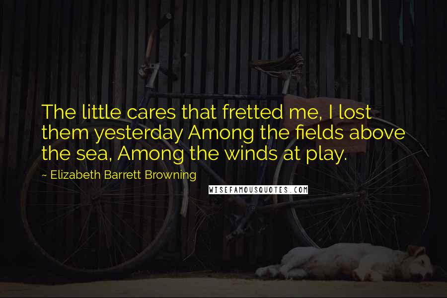 Elizabeth Barrett Browning Quotes: The little cares that fretted me, I lost them yesterday Among the fields above the sea, Among the winds at play.