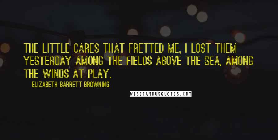 Elizabeth Barrett Browning Quotes: The little cares that fretted me, I lost them yesterday Among the fields above the sea, Among the winds at play.