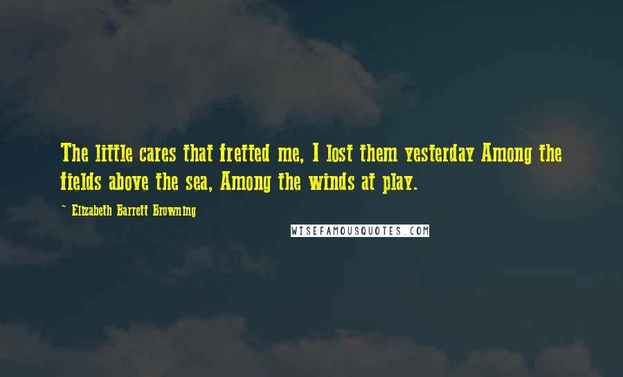 Elizabeth Barrett Browning Quotes: The little cares that fretted me, I lost them yesterday Among the fields above the sea, Among the winds at play.