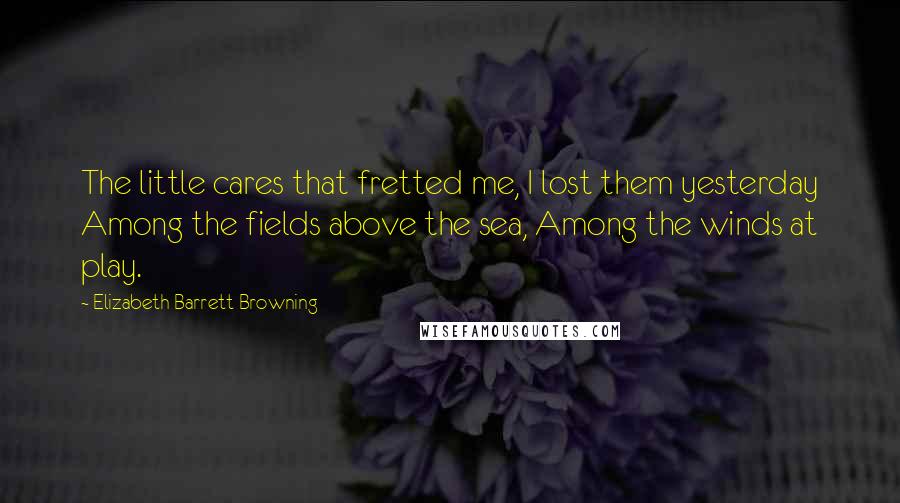 Elizabeth Barrett Browning Quotes: The little cares that fretted me, I lost them yesterday Among the fields above the sea, Among the winds at play.