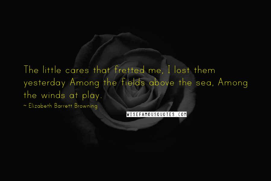 Elizabeth Barrett Browning Quotes: The little cares that fretted me, I lost them yesterday Among the fields above the sea, Among the winds at play.