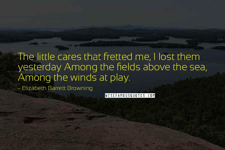 Elizabeth Barrett Browning Quotes: The little cares that fretted me, I lost them yesterday Among the fields above the sea, Among the winds at play.