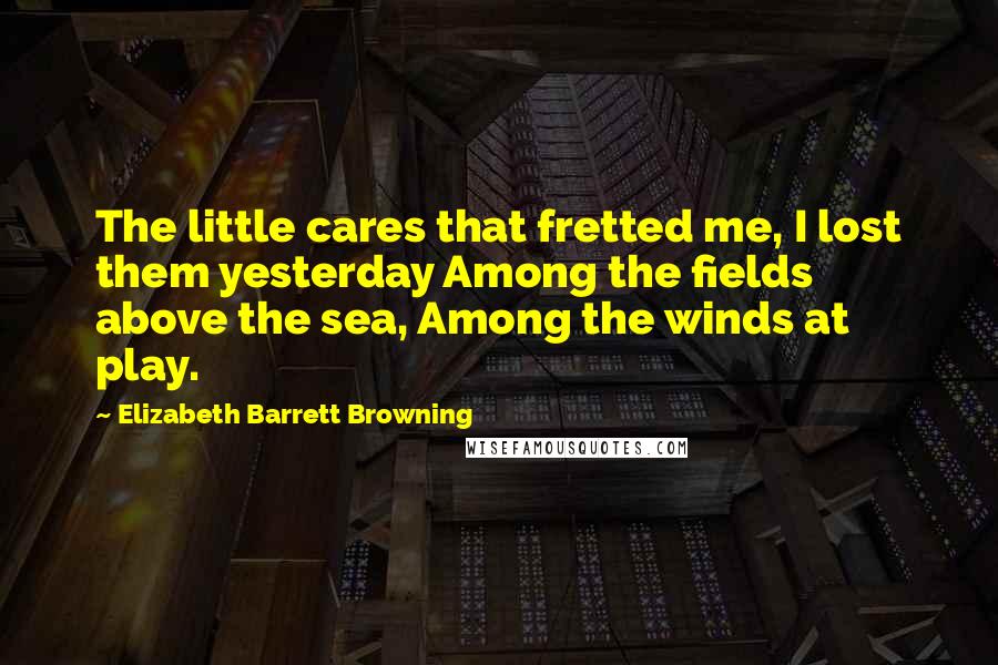 Elizabeth Barrett Browning Quotes: The little cares that fretted me, I lost them yesterday Among the fields above the sea, Among the winds at play.