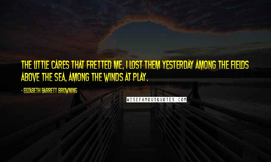 Elizabeth Barrett Browning Quotes: The little cares that fretted me, I lost them yesterday Among the fields above the sea, Among the winds at play.