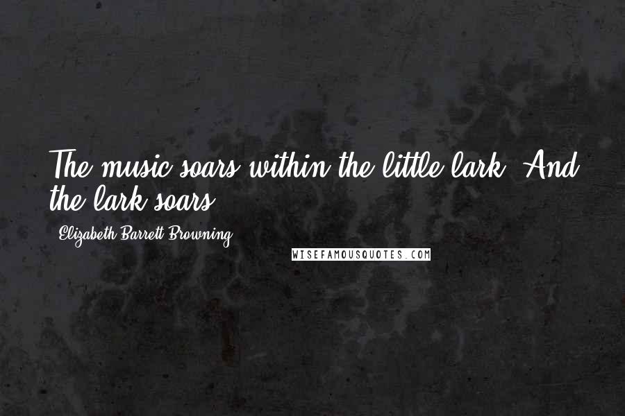 Elizabeth Barrett Browning Quotes: The music soars within the little lark, And the lark soars.