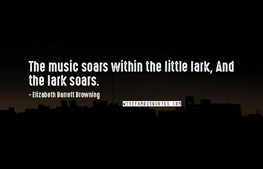 Elizabeth Barrett Browning Quotes: The music soars within the little lark, And the lark soars.