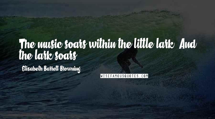 Elizabeth Barrett Browning Quotes: The music soars within the little lark, And the lark soars.