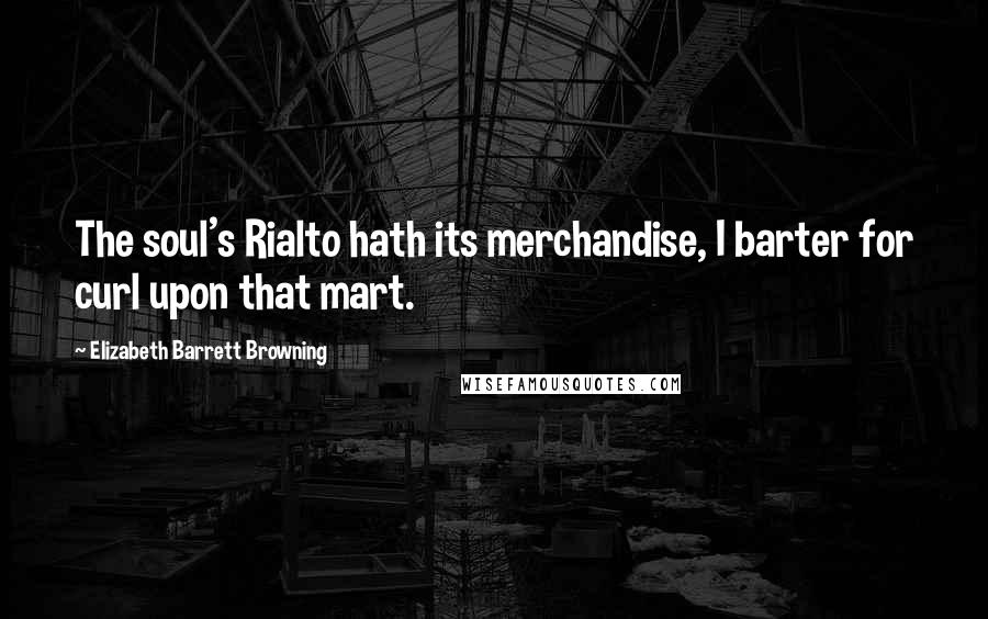 Elizabeth Barrett Browning Quotes: The soul's Rialto hath its merchandise, I barter for curl upon that mart.