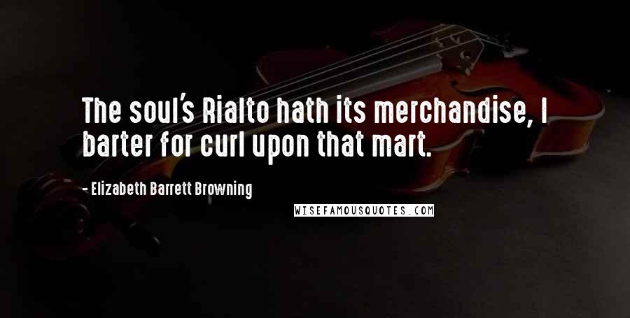 Elizabeth Barrett Browning Quotes: The soul's Rialto hath its merchandise, I barter for curl upon that mart.