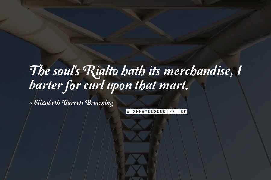 Elizabeth Barrett Browning Quotes: The soul's Rialto hath its merchandise, I barter for curl upon that mart.