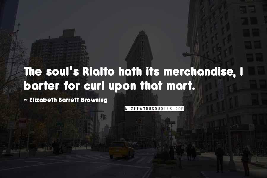 Elizabeth Barrett Browning Quotes: The soul's Rialto hath its merchandise, I barter for curl upon that mart.