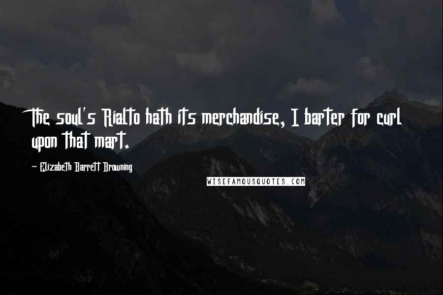 Elizabeth Barrett Browning Quotes: The soul's Rialto hath its merchandise, I barter for curl upon that mart.