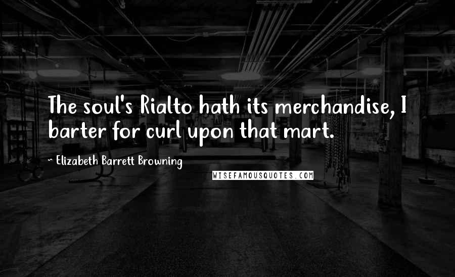 Elizabeth Barrett Browning Quotes: The soul's Rialto hath its merchandise, I barter for curl upon that mart.