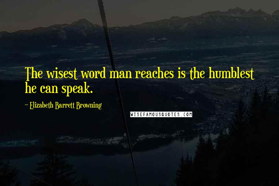 Elizabeth Barrett Browning Quotes: The wisest word man reaches is the humblest he can speak.