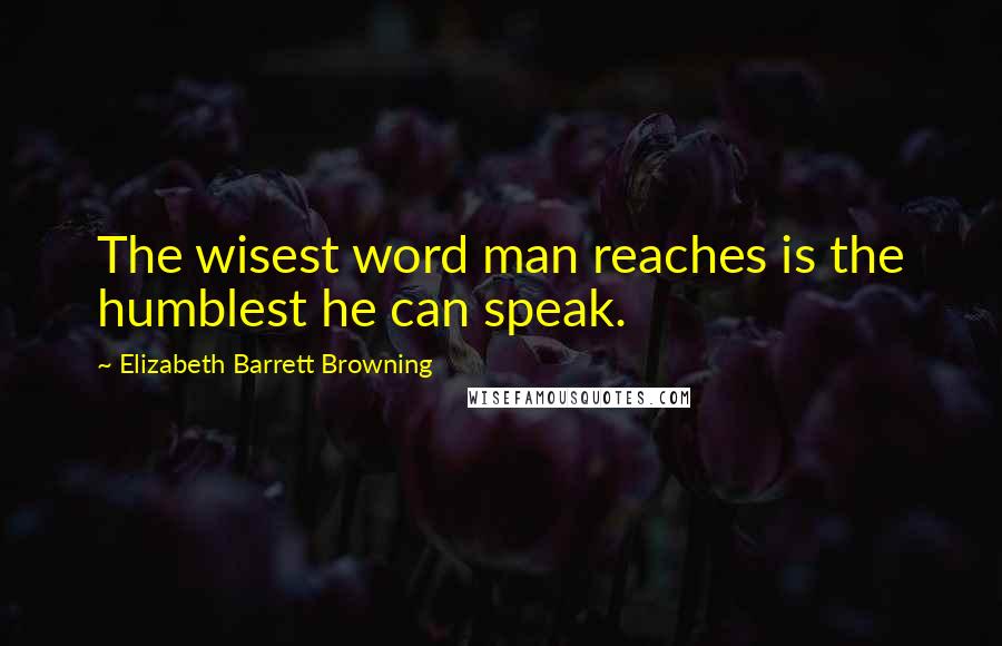 Elizabeth Barrett Browning Quotes: The wisest word man reaches is the humblest he can speak.