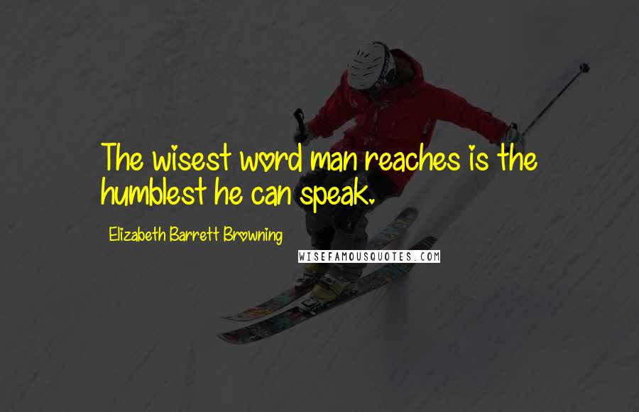 Elizabeth Barrett Browning Quotes: The wisest word man reaches is the humblest he can speak.