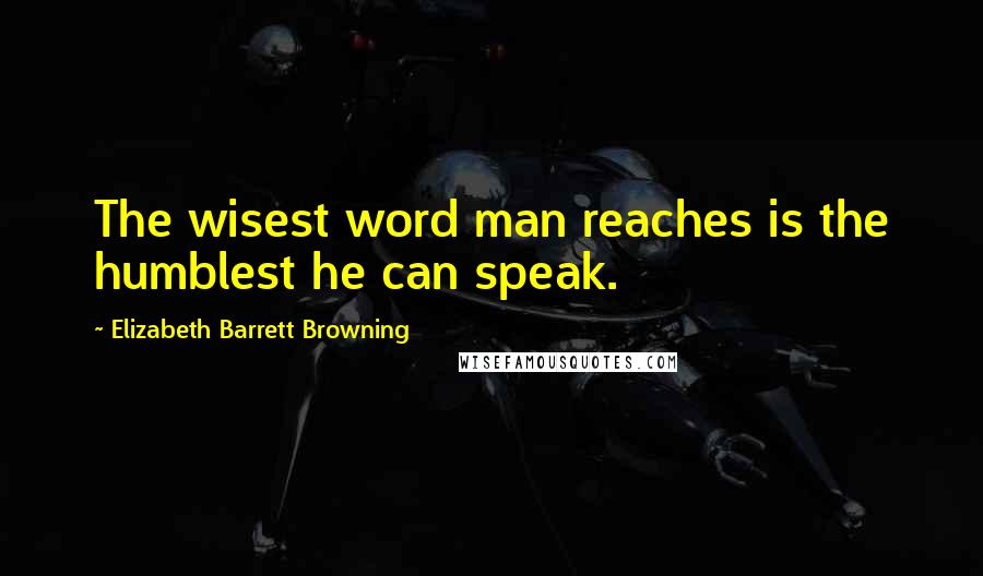 Elizabeth Barrett Browning Quotes: The wisest word man reaches is the humblest he can speak.