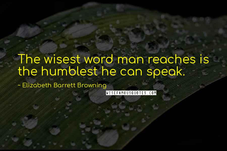 Elizabeth Barrett Browning Quotes: The wisest word man reaches is the humblest he can speak.