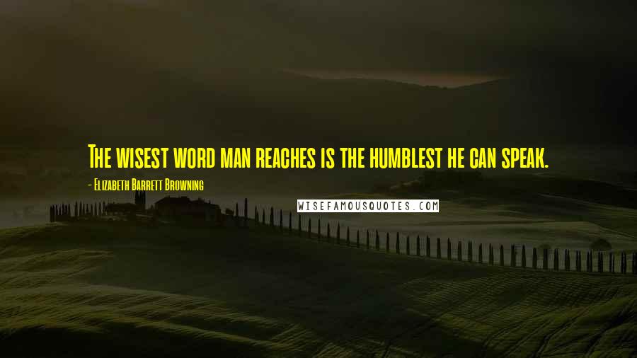 Elizabeth Barrett Browning Quotes: The wisest word man reaches is the humblest he can speak.