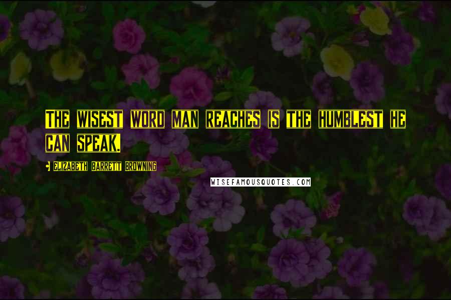 Elizabeth Barrett Browning Quotes: The wisest word man reaches is the humblest he can speak.